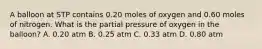 A balloon at STP contains 0.20 moles of oxygen and 0.60 moles of nitrogen. What is the partial pressure of oxygen in the balloon? A. 0.20 atm B. 0.25 atm C. 0.33 atm D. 0.80 atm