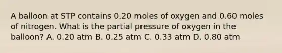 A balloon at STP contains 0.20 moles of oxygen and 0.60 moles of nitrogen. What is the partial pressure of oxygen in the balloon? A. 0.20 atm B. 0.25 atm C. 0.33 atm D. 0.80 atm