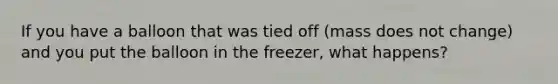 If you have a balloon that was tied off (mass does not change) and you put the balloon in the freezer, what happens?