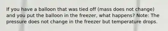 If you have a balloon that was tied off (mass does not change) and you put the balloon in the freezer, what happens? Note: The pressure does not change in the freezer but temperature drops.