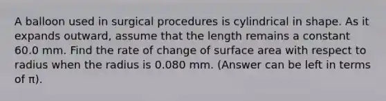 A balloon used in surgical procedures is cylindrical in shape. As it expands outward, assume that the length remains a constant 60.0 mm. Find the rate of change of surface area with respect to radius when the radius is 0.080 mm. (Answer can be left in terms of π).