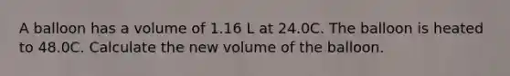 A balloon has a volume of 1.16 L at 24.0C. The balloon is heated to 48.0C. Calculate the new volume of the balloon.