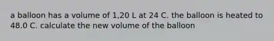 a balloon has a volume of 1,20 L at 24 C. the balloon is heated to 48.0 C. calculate the new volume of the balloon