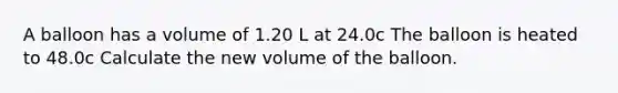 A balloon has a volume of 1.20 L at 24.0c The balloon is heated to 48.0c Calculate the new volume of the balloon.