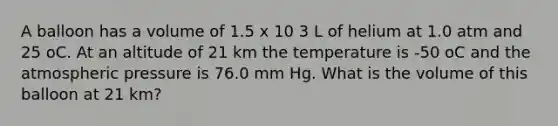 A balloon has a volume of 1.5 x 10 3 L of helium at 1.0 atm and 25 oC. At an altitude of 21 km the temperature is -50 oC and the atmospheric pressure is 76.0 mm Hg. What is the volume of this balloon at 21 km?