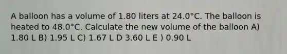 A balloon has a volume of 1.80 liters at 24.0°C. The balloon is heated to 48.0°C. Calculate the new volume of the balloon A) 1.80 L B) 1.95 L C) 1.67 L D 3.60 L E ) 0.90 L