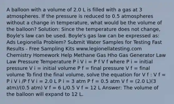 A balloon with a volume of 2.0 L is filled with a gas at 3 atmospheres. If the pressure is reduced to 0.5 atmospheres without a change in temperature, what would be the volume of the balloon? Solution: Since the temperature does not change, <a href='https://www.questionai.com/knowledge/kdvBalZ1bx-boyles-law' class='anchor-knowledge'>boyle's law</a> can be used. Boyle's gas law can be expressed as: Ads Legionella Problem? Submit Water Samples for Testing Fast Results - Free Sampling Kits www.legionellatesting.com Chemistry Homework Help Methane Gas Hho Gas Generator Law Law Pressure Temperature P i V i = P f V f where P i = initial pressure V i = initial volume P f = final pressure V f = final volume To find the final volume, solve the equation for V f : V f = P i V i /P f V i = 2.0 L P i = 3 atm P f = 0.5 atm V f = (2.0 L)(3 atm)/(0.5 atm) V f = 6 L/0.5 V f = 12 L Answer: The volume of the balloon will expand to 12 L.