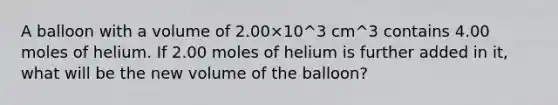 A balloon with a volume of 2.00×10^3 cm^3 contains 4.00 moles of helium. If 2.00 moles of helium is further added in it, what will be the new volume of the balloon?