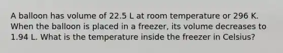 A balloon has volume of 22.5 L at room temperature or 296 K. When the balloon is placed in a freezer, its volume decreases to 1.94 L. What is the temperature inside the freezer in Celsius?