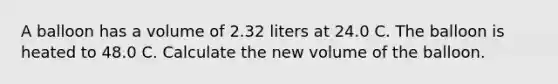 A balloon has a volume of 2.32 liters at 24.0 C. The balloon is heated to 48.0 C. Calculate the new volume of the balloon.