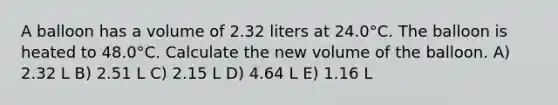 A balloon has a volume of 2.32 liters at 24.0°C. The balloon is heated to 48.0°C. Calculate the new volume of the balloon. A) 2.32 L B) 2.51 L C) 2.15 L D) 4.64 L E) 1.16 L