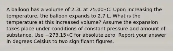 A balloon has a volume of 2.3L at 25.00∘C. Upon increasing the temperature, the balloon expands to 2.7 L. What is the temperature at this increased volume? Assume the expansion takes place under conditions of constant pressure and amount of substance. Use −273.15∘C for absolute zero. Report your answer in degrees Celsius to two significant figures.