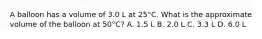 A balloon has a volume of 3.0 L at 25°C. What is the approximate volume of the balloon at 50°C? A. 1.5 L B. 2.0 L C. 3.3 L D. 6.0 L