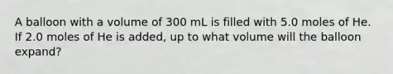 A balloon with a volume of 300 mL is filled with 5.0 moles of He. If 2.0 moles of He is added, up to what volume will the balloon expand?