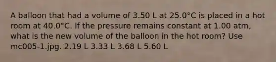 A balloon that had a volume of 3.50 L at 25.0°C is placed in a hot room at 40.0°C. If the pressure remains constant at 1.00 atm, what is the new volume of the balloon in the hot room? Use mc005-1.jpg. 2.19 L 3.33 L 3.68 L 5.60 L