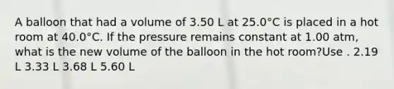 A balloon that had a volume of 3.50 L at 25.0°C is placed in a hot room at 40.0°C. If the pressure remains constant at 1.00 atm, what is the new volume of the balloon in the hot room?Use . 2.19 L 3.33 L 3.68 L 5.60 L