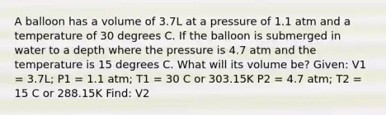 A balloon has a volume of 3.7L at a pressure of 1.1 atm and a temperature of 30 degrees C. If the balloon is submerged in water to a depth where the pressure is 4.7 atm and the temperature is 15 degrees C. What will its volume be? Given: V1 = 3.7L; P1 = 1.1 atm; T1 = 30 C or 303.15K P2 = 4.7 atm; T2 = 15 C or 288.15K Find: V2