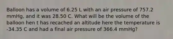 Balloon has a volume of 6.25 L with an air pressure of 757.2 mmHg, and it was 28.50 C. What will be the volume of the balloon hen t has recached an altitude here the temperature is -34.35 C and had a final air pressure of 366.4 mmHg?