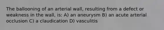 The ballooning of an arterial wall, resulting from a defect or weakness in the wall, is: A) an aneurysm B) an acute arterial occlusion C) a claudication D) vasculitis