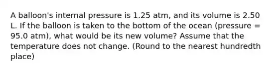 A balloon's internal pressure is 1.25 atm, and its volume is 2.50 L. If the balloon is taken to the bottom of the ocean (pressure = 95.0 atm), what would be its new volume? Assume that the temperature does not change. (Round to the nearest hundredth place)