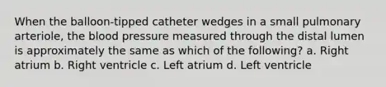 When the balloon-tipped catheter wedges in a small pulmonary arteriole, the blood pressure measured through the distal lumen is approximately the same as which of the following? a. Right atrium b. Right ventricle c. Left atrium d. Left ventricle