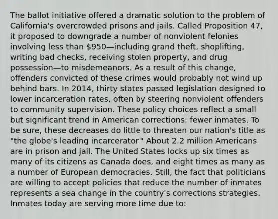 The ballot initiative offered a dramatic solution to the problem of California's overcrowded prisons and jails. Called Proposition 47, it proposed to downgrade a number of nonviolent felonies involving less than 950—including grand theft, shoplifting, writing bad checks, receiving stolen property, and drug possession—to misdemeanors. As a result of this change, offenders convicted of these crimes would probably not wind up behind bars. In 2014, thirty states passed legislation designed to lower incarceration rates, often by steering nonviolent offenders to community supervision. These policy choices reflect a small but significant trend in American corrections: fewer inmates. To be sure, these decreases do little to threaten our nation's title as "the globe's leading incarcerator." About 2.2 million Americans are in prison and jail. The United States locks up six times as many of its citizens as Canada does, and eight times as many as a number of European democracies. Still, the fact that politicians are willing to accept policies that reduce the number of inmates represents a sea change in the country's corrections strategies. Inmates today are serving more time due to: