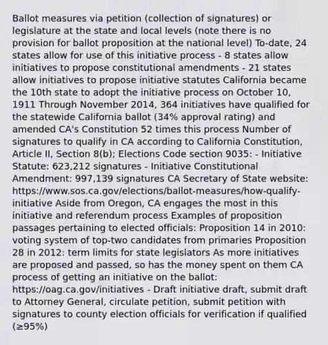 Ballot measures via petition (collection of signatures) or legislature at the state and local levels (note there is no provision for ballot proposition at the national level) To-date, 24 states allow for use of this initiative process - 8 states allow initiatives to propose constitutional amendments - 21 states allow initiatives to propose initiative statutes California became the 10th state to adopt the initiative process on October 10, 1911 Through November 2014, 364 initiatives have qualified for the statewide California ballot (34% approval rating) and amended CA's Constitution 52 times this process Number of signatures to qualify in CA according to California Constitution, Article II, Section 8(b); Elections Code section 9035: - Initiative Statute: 623,212 signatures - Initiative Constitutional Amendment: 997,139 signatures CA Secretary of State website: https://www.sos.ca.gov/elections/ballot-measures/how-qualify-initiative Aside from Oregon, CA engages the most in this initiative and referendum process Examples of proposition passages pertaining to elected officials: Proposition 14 in 2010: voting system of top-two candidates from primaries Proposition 28 in 2012: term limits for state legislators As more initiatives are proposed and passed, so has the money spent on them CA process of getting an initiative on the ballot: https://oag.ca.gov/initiatives - Draft initiative draft, submit draft to Attorney General, circulate petition, submit petition with signatures to county election officials for verification if qualified (≥95%)