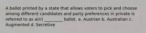 A ballot printed by a state that allows voters to pick and choose among different candidates and party preferences in private is referred to as a(n) _________ ballot. a. Austrian b. Australian c. Augmented d. Secretive