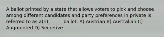 A ballot printed by a state that allows voters to pick and choose among different candidates and party preferences in private is referred to as a(n)______ ballot. A) Austrian B) Australian C) Augmented D) Secretive