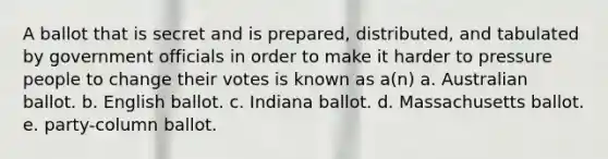 A ballot that is secret and is prepared, distributed, and tabulated by government officials in order to make it harder to pressure people to change their votes is known as a(n) a. Australian ballot. b. English ballot. c. Indiana ballot. d. Massachusetts ballot. e. party-column ballot.