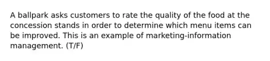 A ballpark asks customers to rate the quality of the food at the concession stands in order to determine which menu items can be improved. This is an example of marketing-information management. (T/F)