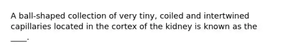 A ball-shaped collection of very tiny, coiled and intertwined capillaries located in the cortex of the kidney is known as the ____.