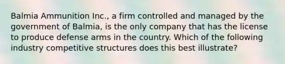 Balmia Ammunition Inc., a firm controlled and managed by the government of Balmia, is the only company that has the license to produce defense arms in the country. Which of the following industry competitive structures does this best illustrate?