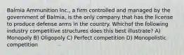 Balmia Ammunition Inc., a firm controlled and managed by the government of Balmia, is the only company that has the license to produce defense arms in the country. Whichof the following industry competitive structures does this best illustrate? A) Monopoly B) Oligopoly C) Perfect competition D) Monopolistic competition