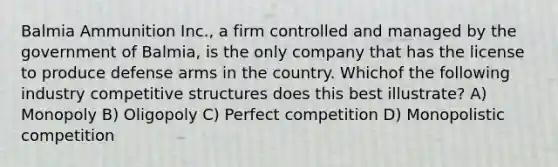 Balmia Ammunition Inc., a firm controlled and managed by the government of Balmia, is the only company that has the license to produce defense arms in the country. Whichof the following industry competitive structures does this best illustrate? A) Monopoly B) Oligopoly C) Perfect competition D) Monopolistic competition