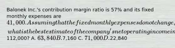 Balonek Inc.'s contribution margin ratio is 57% and its fixed monthly expenses are 41,000. Assuming that the fixed monthly expenses do not change, what is the best estimate of the company's net operating income in a month when sales are112,000? A. 63,840 B.7,160 C. 71,000 D.22,840