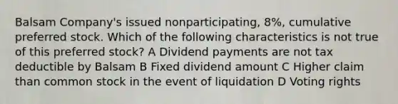 Balsam Company's issued nonparticipating, 8%, cumulative preferred stock. Which of the following characteristics is not true of this preferred stock? A Dividend payments are not tax deductible by Balsam B Fixed dividend amount C Higher claim than common stock in the event of liquidation D Voting rights