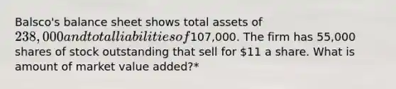 Balsco's balance sheet shows total assets of 238,000 and total liabilities of107,000. The firm has 55,000 shares of stock outstanding that sell for 11 a share. What is amount of market value added?*