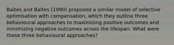 Baltes and Baltes (1990) proposed a similar model of selective optimisation with compensation, which they outline three behavioural approaches to maximizing positive outcomes and minimizing negative outcomes across the lifespan: What were these three behavioural approaches?