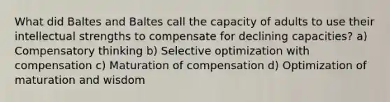 What did Baltes and Baltes call the capacity of adults to use their intellectual strengths to compensate for declining capacities? a) Compensatory thinking b) Selective optimization with compensation c) Maturation of compensation d) Optimization of maturation and wisdom