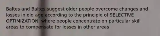 Baltes and Baltes suggest older people overcome changes and losses in old age according to the principle of SELECTIVE OPTIMIZATION, where people concentrate on particular skill areas to compensate for losses in other areas