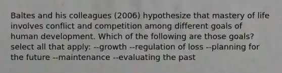 Baltes and his colleagues (2006) hypothesize that mastery of life involves conflict and competition among different goals of human development. Which of the following are those goals? select all that apply: --growth --regulation of loss --planning for the future --maintenance --evaluating the past