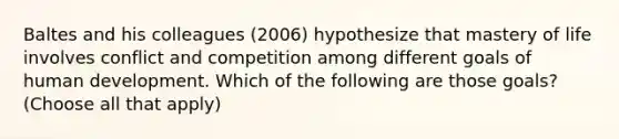 Baltes and his colleagues (2006) hypothesize that mastery of life involves conflict and competition among different goals of human development. Which of the following are those goals? (Choose all that apply)