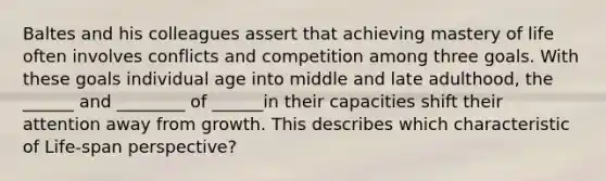 Baltes and his colleagues assert that achieving mastery of life often involves conflicts and competition among three goals. With these goals individual age into middle and late adulthood, the ______ and ________ of ______in their capacities shift their attention away from growth. This describes which characteristic of Life-span perspective?