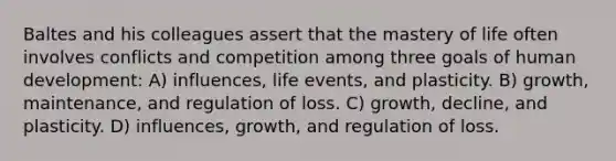 Baltes and his colleagues assert that the mastery of life often involves conflicts and competition among three goals of human development: A) influences, life events, and plasticity. B) growth, maintenance, and regulation of loss. C) growth, decline, and plasticity. D) influences, growth, and regulation of loss.