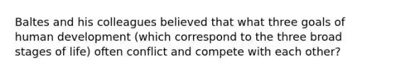 Baltes and his colleagues believed that what three goals of human development (which correspond to the three broad stages of life) often conflict and compete with each other?