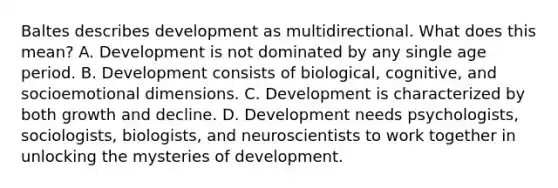 Baltes describes development as multidirectional. What does this mean? A. Development is not dominated by any single age period. B. Development consists of biological, cognitive, and socioemotional dimensions. C. Development is characterized by both growth and decline. D. Development needs psychologists, sociologists, biologists, and neuroscientists to work together in unlocking the mysteries of development.