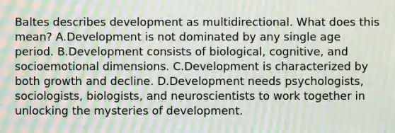 Baltes describes development as multidirectional. What does this mean? A.Development is not dominated by any single age period. B.Development consists of biological, cognitive, and socioemotional dimensions. C.Development is characterized by both growth and decline. D.Development needs psychologists, sociologists, biologists, and neuroscientists to work together in unlocking the mysteries of development.