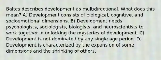 Baltes describes development as multidirectional. What does this mean? A) Development consists of biological, cognitive, and socioemotional dimensions. B) Development needs psychologists, sociologists, biologists, and neuroscientists to work together in unlocking the mysteries of development. C) Development is not dominated by any single age period. D) Development is characterized by the expansion of some dimensions and the shrinking of others.