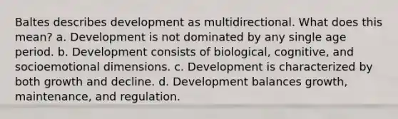 Baltes describes development as multidirectional. What does this mean? a. Development is not dominated by any single age period. b. Development consists of biological, cognitive, and socioemotional dimensions. c. Development is characterized by both growth and decline. d. Development balances growth, maintenance, and regulation.